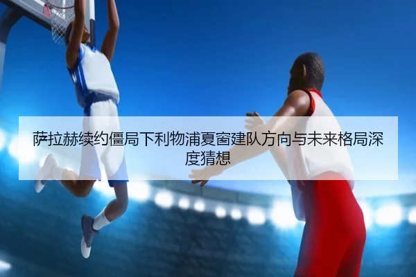 萨拉赫续约僵局下利物浦夏窗建队方向与未来格局深度猜想