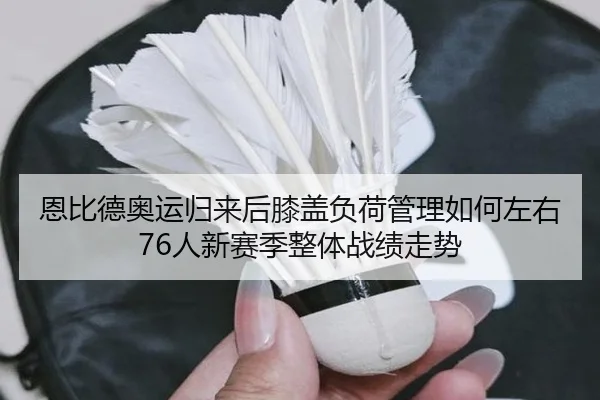 恩比德奥运归来后膝盖负荷管理如何左右76人新赛季整体战绩走势