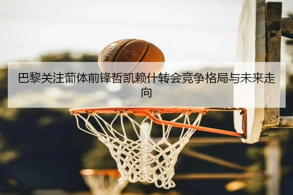 巴黎关注葡体前锋哲凯赖什转会竞争格局与未来走向