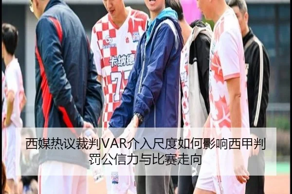西媒热议裁判VAR介入尺度如何影响西甲判罚公信力与比赛走向